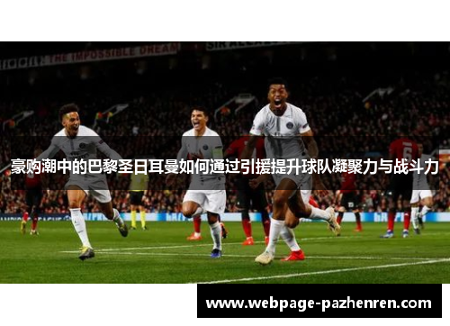 豪购潮中的巴黎圣日耳曼如何通过引援提升球队凝聚力与战斗力 豪购潮中的巴黎圣日耳曼如何通过引援提升球队凝聚力与战斗力