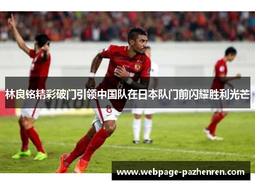 林良铭精彩破门引领中国队在日本队门前闪耀胜利光芒